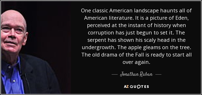 One classic American landscape haunts all of American literature. It is a picture of Eden, perceived at the instant of history when corruption has just begun to set it. The serpent has shown his scaly head in the undergrowth. The apple gleams on the tree. The old drama of the Fall is ready to start all over again. - Jonathan Raban