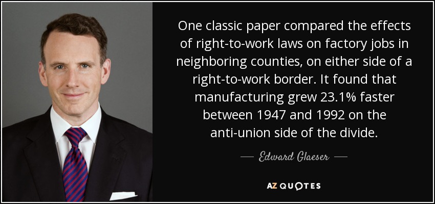 One classic paper compared the effects of right-to-work laws on factory jobs in neighboring counties, on either side of a right-to-work border. It found that manufacturing grew 23.1% faster between 1947 and 1992 on the anti-union side of the divide. - Edward Glaeser