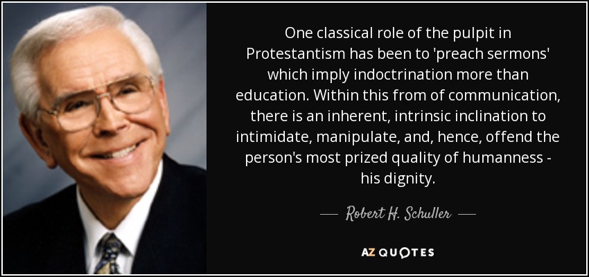 One classical role of the pulpit in Protestantism has been to 'preach sermons' which imply indoctrination more than education. Within this from of communication, there is an inherent, intrinsic inclination to intimidate, manipulate, and, hence, offend the person's most prized quality of humanness - his dignity. - Robert H. Schuller