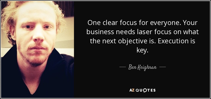 One clear focus for everyone. Your business needs laser focus on what the next objective is. Execution is key. - Ben Keighran