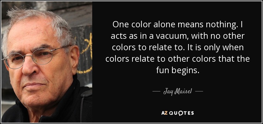 One color alone means nothing. I acts as in a vacuum, with no other colors to relate to. It is only when colors relate to other colors that the fun begins. - Jay Maisel