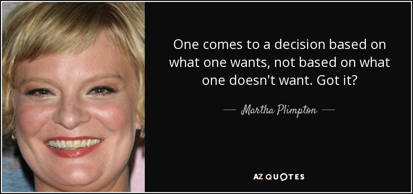 One comes to a decision based on what one wants, not based on what one doesn't want. Got it? - Martha Plimpton