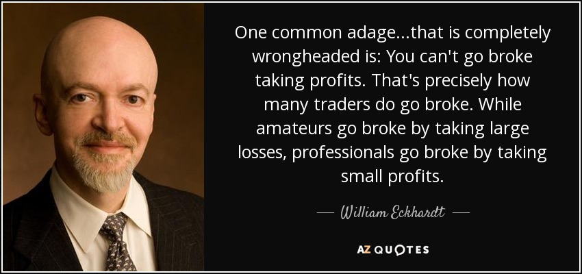 One common adage...that is completely wrongheaded is: You can't go broke taking profits. That's precisely how many traders do go broke. While amateurs go broke by taking large losses, professionals go broke by taking small profits. - William Eckhardt