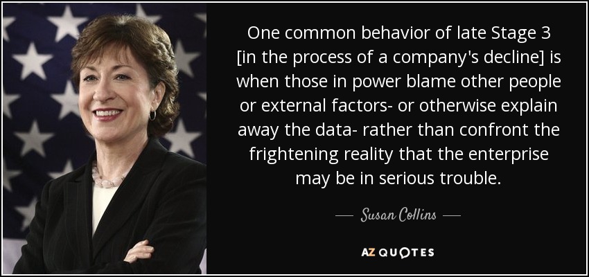One common behavior of late Stage 3 [in the process of a company's decline] is when those in power blame other people or external factors- or otherwise explain away the data- rather than confront the frightening reality that the enterprise may be in serious trouble. - Susan Collins
