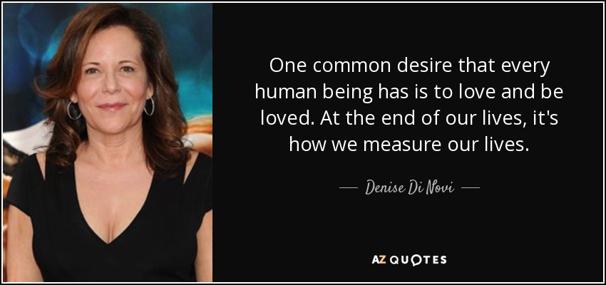 One common desire that every human being has is to love and be loved. At the end of our lives, it's how we measure our lives. - Denise Di Novi