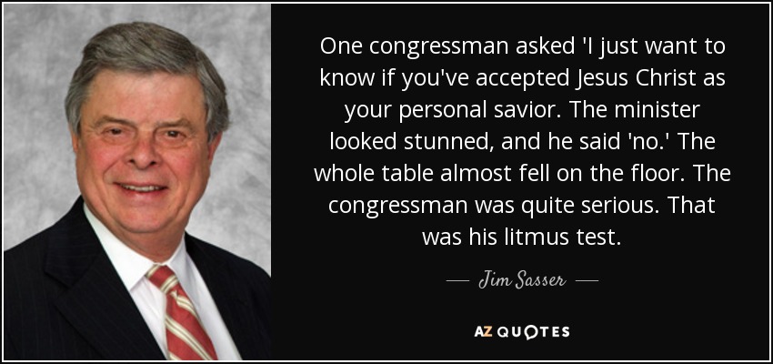 One congressman asked 'I just want to know if you've accepted Jesus Christ as your personal savior. The minister looked stunned, and he said 'no.' The whole table almost fell on the floor. The congressman was quite serious. That was his litmus test. - Jim Sasser