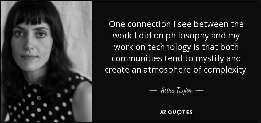 One connection I see between the work I did on philosophy and my work on technology is that both communities tend to mystify and create an atmosphere of complexity. - Astra Taylor