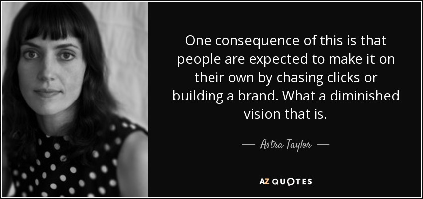 One consequence of this is that people are expected to make it on their own by chasing clicks or building a brand. What a diminished vision that is. - Astra Taylor