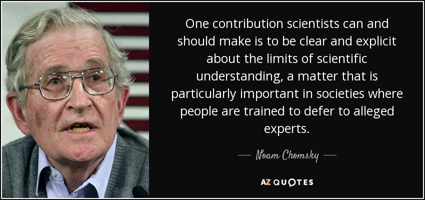 One contribution scientists can and should make is to be clear and explicit about the limits of scientific understanding, a matter that is particularly important in societies where people are trained to defer to alleged experts. - Noam Chomsky