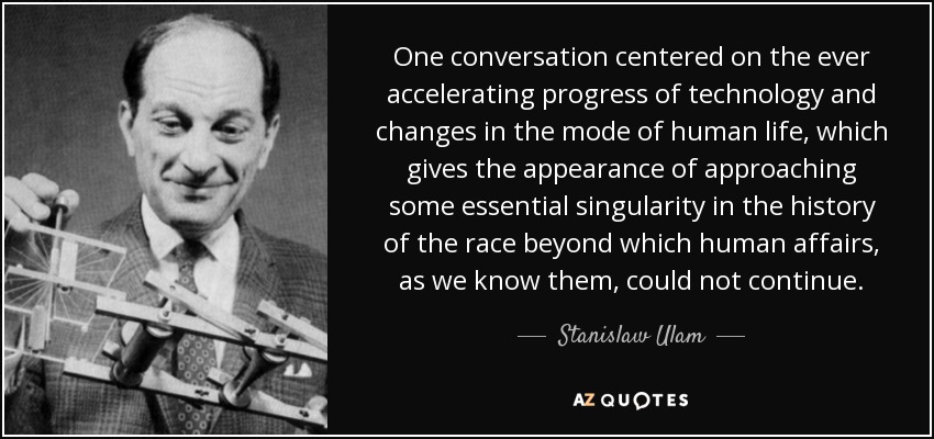 One conversation centered on the ever accelerating progress of technology and changes in the mode of human life, which gives the appearance of approaching some essential singularity in the history of the race beyond which human affairs, as we know them, could not continue. - Stanislaw Ulam