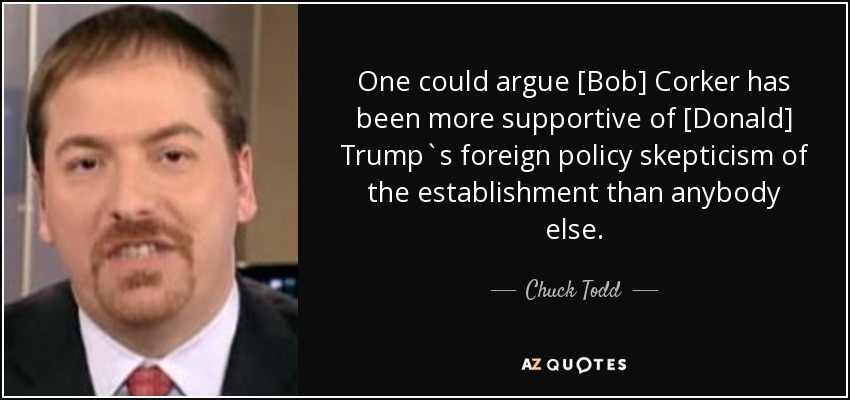 One could argue [Bob] Corker has been more supportive of [Donald] Trump`s foreign policy skepticism of the establishment than anybody else. - Chuck Todd