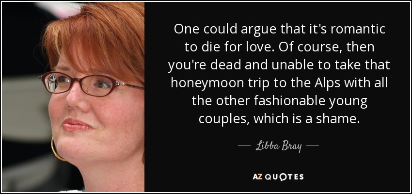 One could argue that it's romantic to die for love. Of course, then you're dead and unable to take that honeymoon trip to the Alps with all the other fashionable young couples, which is a shame. - Libba Bray