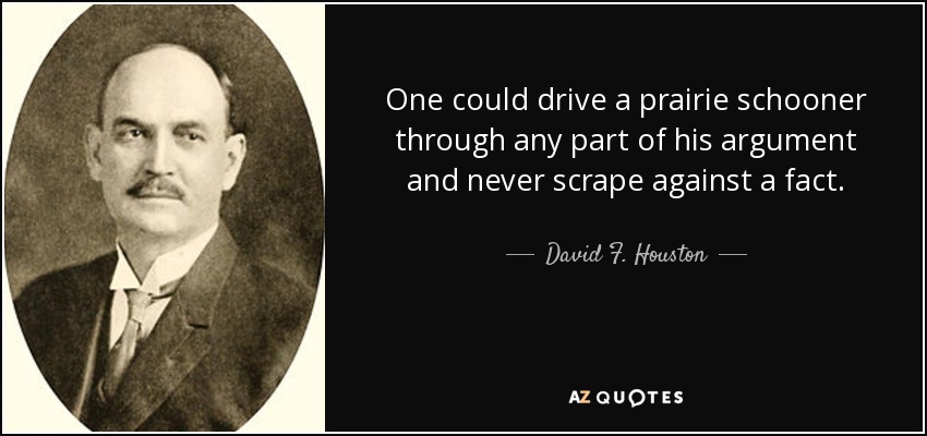 One could drive a prairie schooner through any part of his argument and never scrape against a fact. - David F. Houston