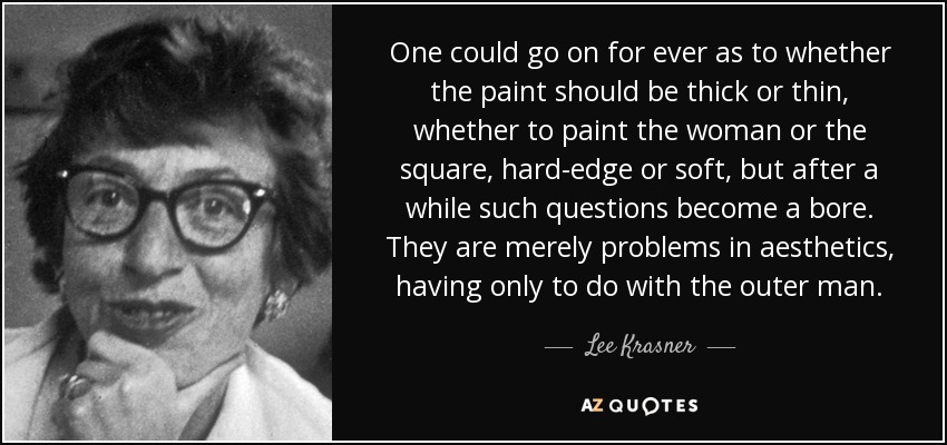 One could go on for ever as to whether the paint should be thick or thin, whether to paint the woman or the square, hard-edge or soft, but after a while such questions become a bore. They are merely problems in aesthetics, having only to do with the outer man. - Lee Krasner