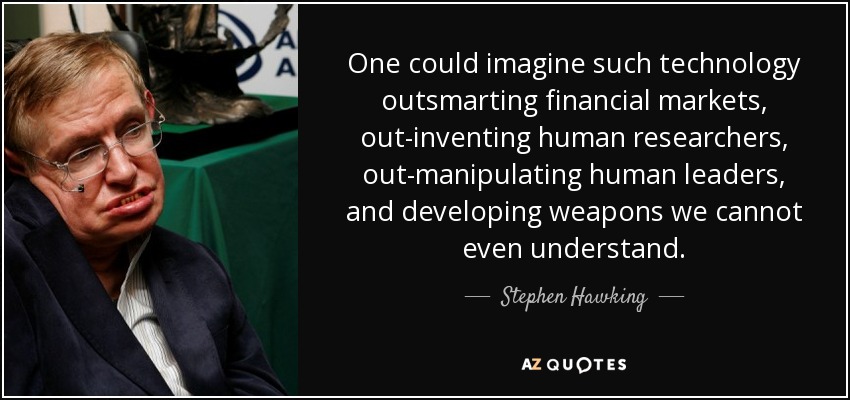 One could imagine such technology outsmarting financial markets, out-inventing human researchers, out-manipulating human leaders, and developing weapons we cannot even understand. - Stephen Hawking