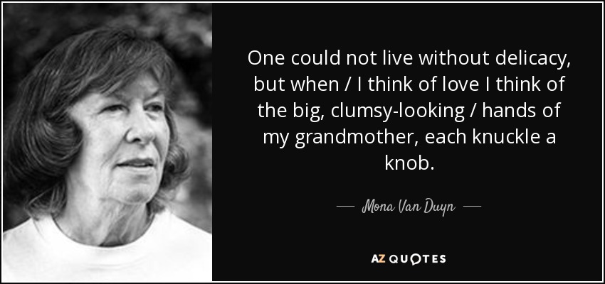 One could not live without delicacy, but when / I think of love I think of the big, clumsy-looking / hands of my grandmother, each knuckle a knob. - Mona Van Duyn