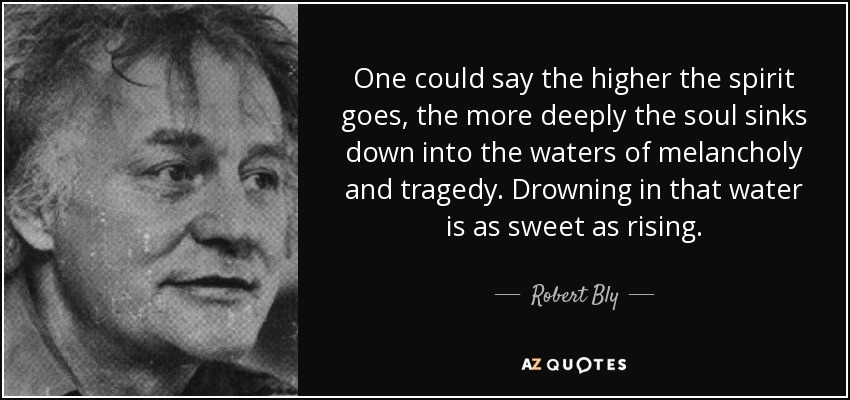 One could say the higher the spirit goes, the more deeply the soul sinks down into the waters of melancholy and tragedy. Drowning in that water is as sweet as rising. - Robert Bly