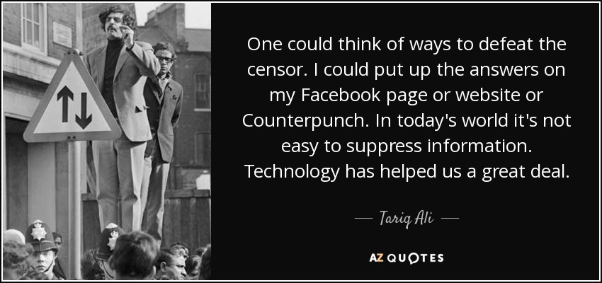 One could think of ways to defeat the censor. I could put up the answers on my Facebook page or website or Counterpunch. In today's world it's not easy to suppress information. Technology has helped us a great deal. - Tariq Ali