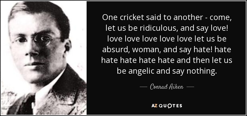 One cricket said to another - come, let us be ridiculous, and say love! love love love love love let us be absurd, woman, and say hate! hate hate hate hate hate and then let us be angelic and say nothing. - Conrad Aiken