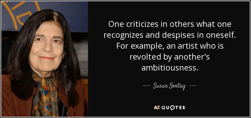 One criticizes in others what one recognizes and despises in oneself. For example, an artist who is revolted by another’s ambitiousness. - Susan Sontag
