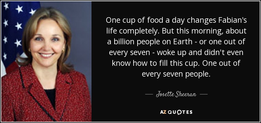 One cup of food a day changes Fabian's life completely. But this morning, about a billion people on Earth - or one out of every seven - woke up and didn't even know how to fill this cup. One out of every seven people. - Josette Sheeran
