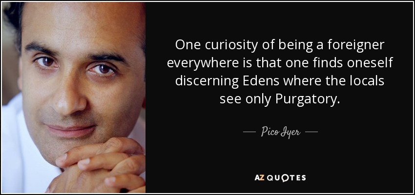 One curiosity of being a foreigner everywhere is that one finds oneself discerning Edens where the locals see only Purgatory. - Pico Iyer