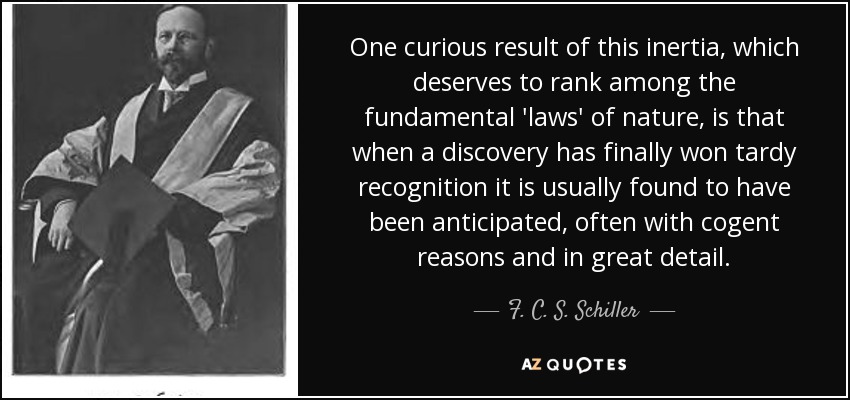 One curious result of this inertia, which deserves to rank among the fundamental 'laws' of nature, is that when a discovery has finally won tardy recognition it is usually found to have been anticipated, often with cogent reasons and in great detail. - F. C. S. Schiller
