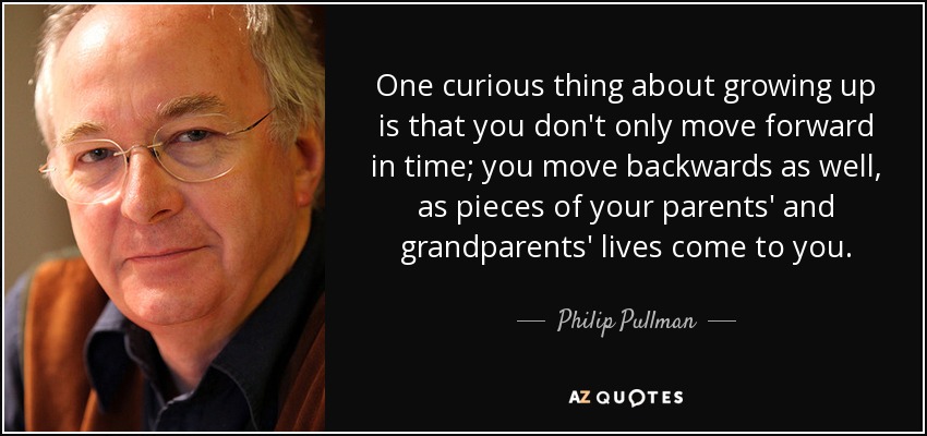 One curious thing about growing up is that you don't only move forward in time; you move backwards as well, as pieces of your parents' and grandparents' lives come to you. - Philip Pullman