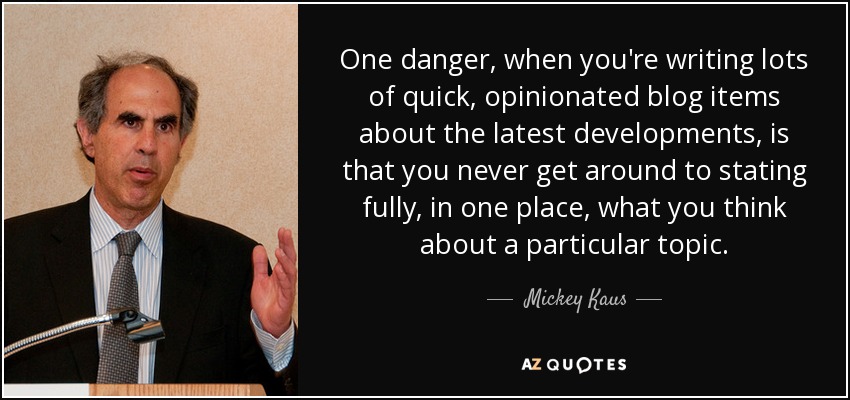 One danger, when you're writing lots of quick, opinionated blog items about the latest developments, is that you never get around to stating fully, in one place, what you think about a particular topic. - Mickey Kaus