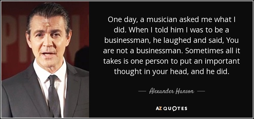 One day, a musician asked me what I did. When I told him I was to be a businessman, he laughed and said, You are not a businessman. Sometimes all it takes is one person to put an important thought in your head, and he did. - Alexander Hanson