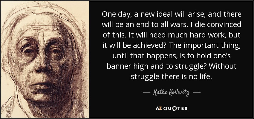 One day, a new ideal will arise, and there will be an end to all wars. I die convinced of this. It will need much hard work, but it will be achieved The important thing, until that happens, is to hold one's banner high and to struggle Without struggle there is no life. - Kathe Kollwitz