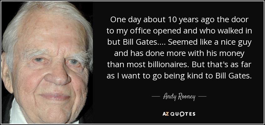 One day about 10 years ago the door to my office opened and who walked in but Bill Gates.... Seemed like a nice guy and has done more with his money than most billionaires. But that's as far as I want to go being kind to Bill Gates. - Andy Rooney