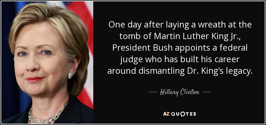One day after laying a wreath at the tomb of Martin Luther King Jr., President Bush appoints a federal judge who has built his career around dismantling Dr. King's legacy. - Hillary Clinton