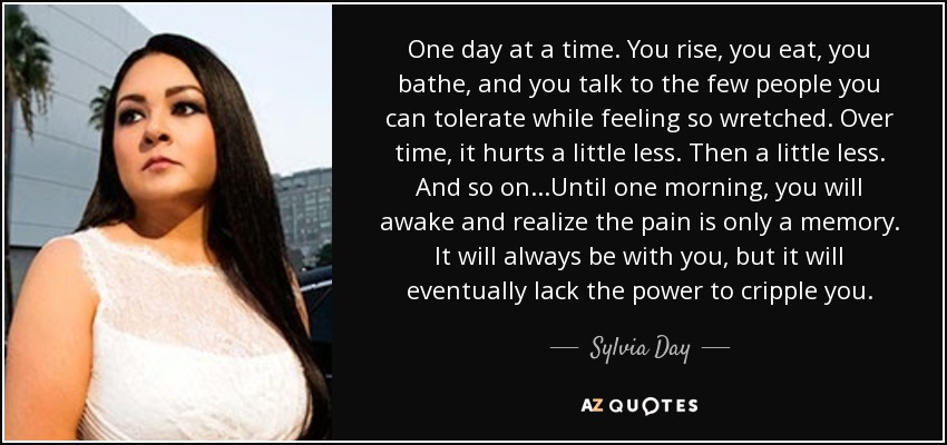 One day at a time. You rise, you eat, you bathe, and you talk to the few people you can tolerate while feeling so wretched. Over time, it hurts a little less. Then a little less. And so on...Until one morning, you will awake and realize the pain is only a memory. It will always be with you, but it will eventually lack the power to cripple you. - Sylvia Day