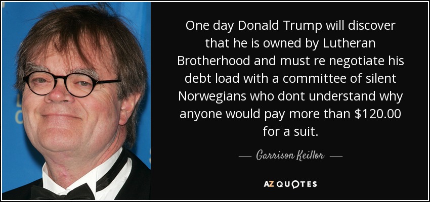 One day Donald Trump will discover that he is owned by Lutheran Brotherhood and must re negotiate his debt load with a committee of silent Norwegians who dont understand why anyone would pay more than $120.00 for a suit. - Garrison Keillor