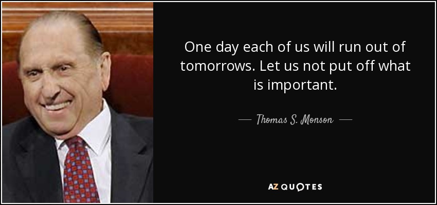 One day each of us will run out of tomorrows. Let us not put off what is important. - Thomas S. Monson