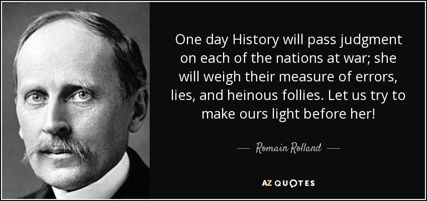 One day History will pass judgment on each of the nations at war; she will weigh their measure of errors, lies, and heinous follies. Let us try to make ours light before her! - Romain Rolland