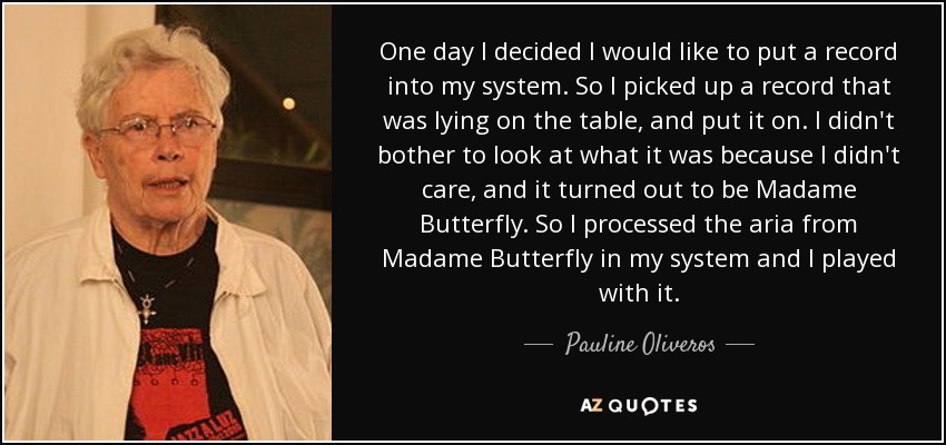 One day I decided I would like to put a record into my system. So I picked up a record that was lying on the table, and put it on. I didn't bother to look at what it was because I didn't care, and it turned out to be Madame Butterfly. So I processed the aria from Madame Butterfly in my system and I played with it. - Pauline Oliveros