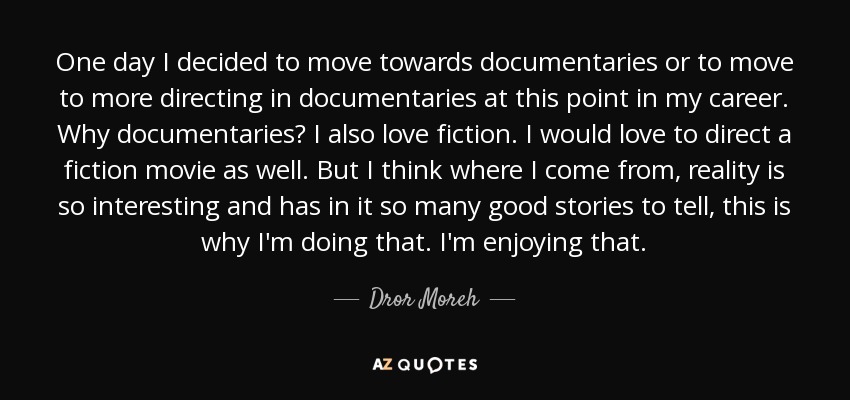 One day I decided to move towards documentaries or to move to more directing in documentaries at this point in my career. Why documentaries? I also love fiction. I would love to direct a fiction movie as well. But I think where I come from, reality is so interesting and has in it so many good stories to tell, this is why I'm doing that. I'm enjoying that. - Dror Moreh