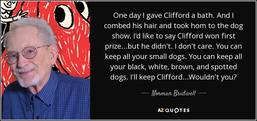 One day I gave Clifford a bath. And I combed his hair and took hom to the dog show. I'd like to say Clifford won first prize...but he didn't. I don't care. You can keep all your small dogs. You can keep all your black, white, brown, and spotted dogs. I'll keep Clifford...Wouldn't you? - Norman Bridwell