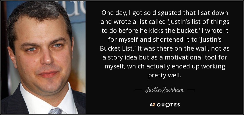 One day, I got so disgusted that I sat down and wrote a list called 'Justin's list of things to do before he kicks the bucket.' I wrote it for myself and shortened it to 'Justin's Bucket List.' It was there on the wall, not as a story idea but as a motivational tool for myself, which actually ended up working pretty well. - Justin Zackham