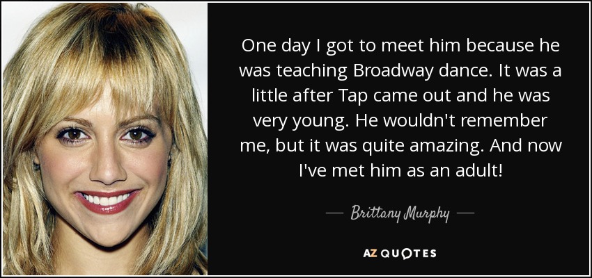 One day I got to meet him because he was teaching Broadway dance. It was a little after Tap came out and he was very young. He wouldn't remember me, but it was quite amazing. And now I've met him as an adult! - Brittany Murphy