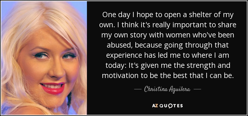 One day I hope to open a shelter of my own. I think it's really important to share my own story with women who've been abused, because going through that experience has led me to where I am today: It's given me the strength and motivation to be the best that I can be. - Christina Aguilera