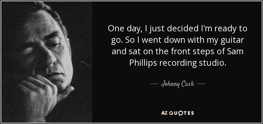 One day, I just decided I'm ready to go. So I went down with my guitar and sat on the front steps of Sam Phillips recording studio. - Johnny Cash
