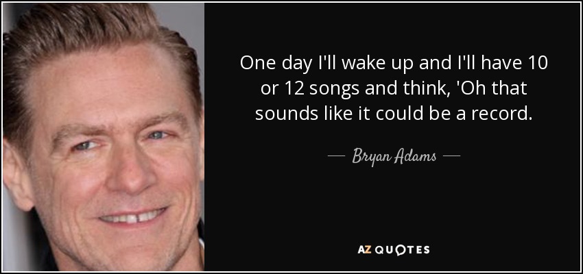 One day I'll wake up and I'll have 10 or 12 songs and think, 'Oh that sounds like it could be a record. - Bryan Adams