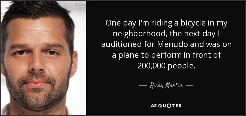 One day I'm riding a bicycle in my neighborhood, the next day I auditioned for Menudo and was on a plane to perform in front of 200,000 people. - Ricky Martin