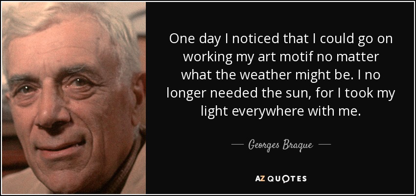 One day I noticed that I could go on working my art motif no matter what the weather might be. I no longer needed the sun, for I took my light everywhere with me. - Georges Braque