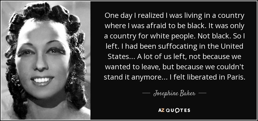 One day I realized I was living in a country where I was afraid to be black. It was only a country for white people. Not black. So I left. I had been suffocating in the United States... A lot of us left, not because we wanted to leave, but because we couldn't stand it anymore... I felt liberated in Paris. - Josephine Baker