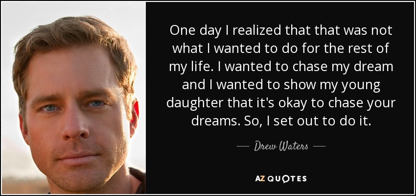 One day I realized that that was not what I wanted to do for the rest of my life. I wanted to chase my dream and I wanted to show my young daughter that it's okay to chase your dreams. So, I set out to do it. - Drew Waters