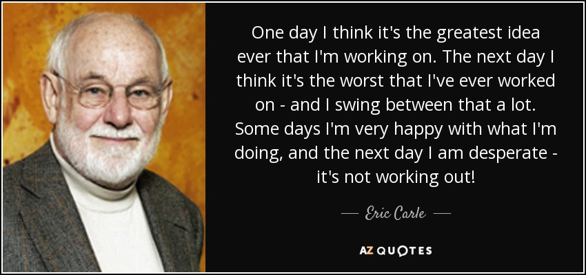 One day I think it's the greatest idea ever that I'm working on. The next day I think it's the worst that I've ever worked on - and I swing between that a lot. Some days I'm very happy with what I'm doing, and the next day I am desperate - it's not working out! - Eric Carle